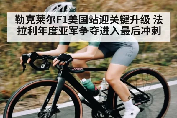 勒克莱尔F1美国站迎关键升级 法拉利年度亚军争夺进入最后冲刺
